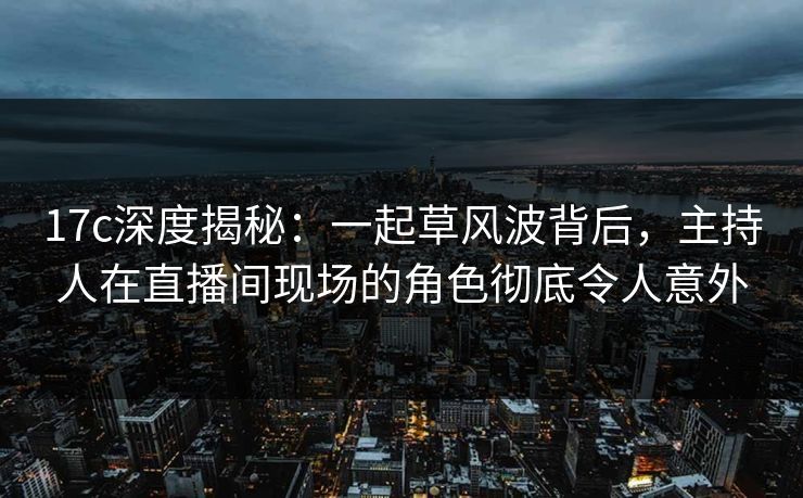 17c深度揭秘：一起草风波背后，主持人在直播间现场的角色彻底令人意外