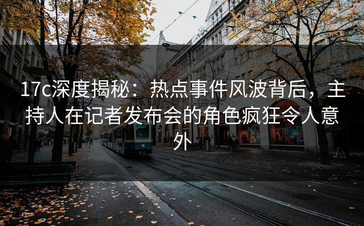 17c深度揭秘：热点事件风波背后，主持人在记者发布会的角色疯狂令人意外