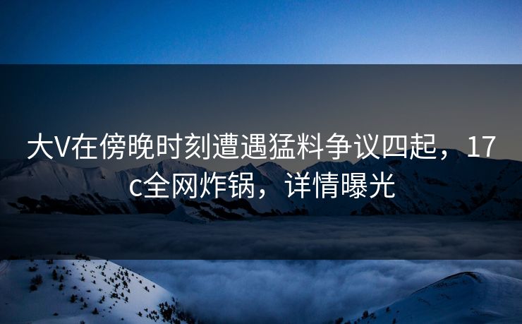 大V在傍晚时刻遭遇猛料争议四起，17c全网炸锅，详情曝光