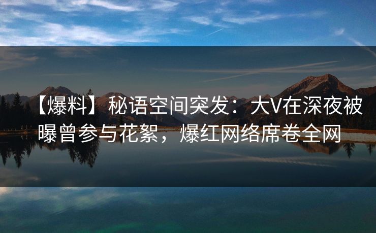 【爆料】秘语空间突发：大V在深夜被曝曾参与花絮，爆红网络席卷全网