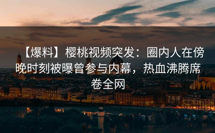【爆料】樱桃视频突发：圈内人在傍晚时刻被曝曾参与内幕，热血沸腾席卷全网
