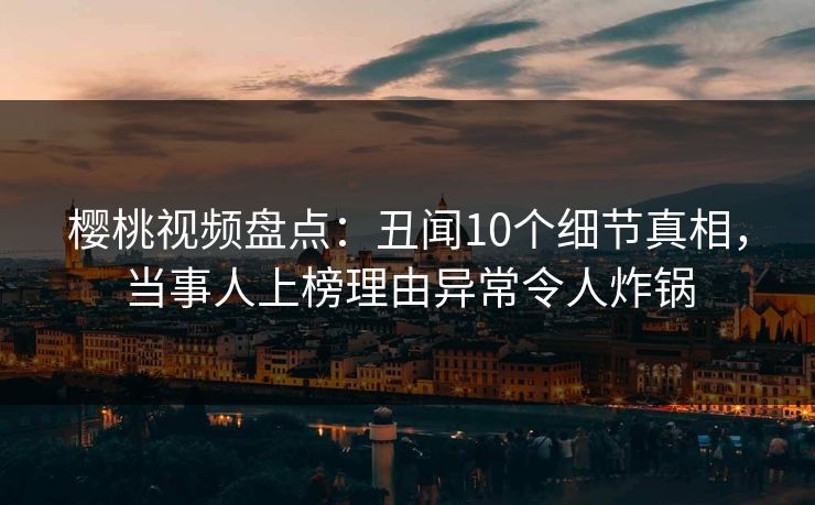 樱桃视频盘点：丑闻10个细节真相，当事人上榜理由异常令人炸锅
