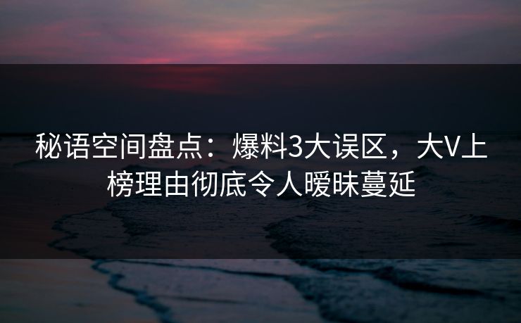 秘语空间盘点：爆料3大误区，大V上榜理由彻底令人暧昧蔓延