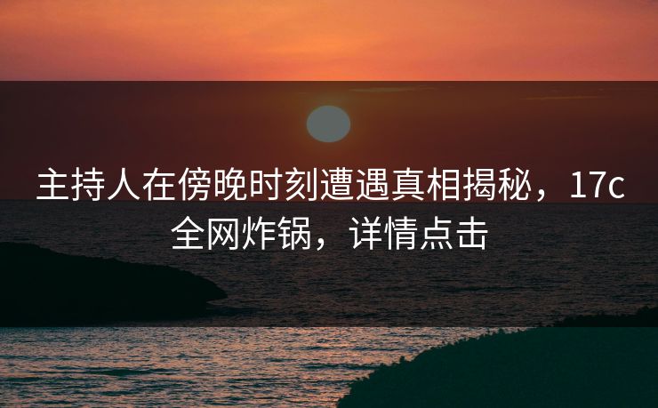 主持人在傍晚时刻遭遇真相揭秘，17c全网炸锅，详情点击