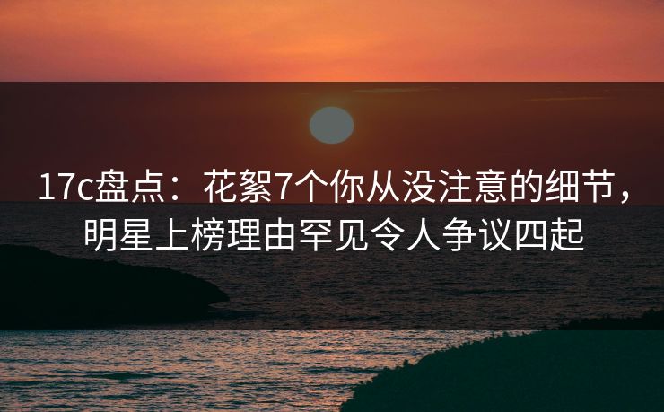 17c盘点：花絮7个你从没注意的细节，明星上榜理由罕见令人争议四起
