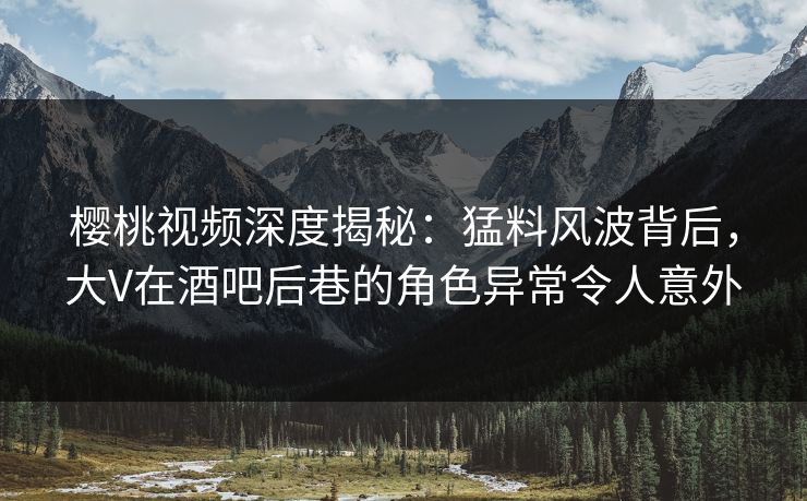 樱桃视频深度揭秘：猛料风波背后，大V在酒吧后巷的角色异常令人意外