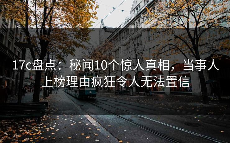 17c盘点：秘闻10个惊人真相，当事人上榜理由疯狂令人无法置信
