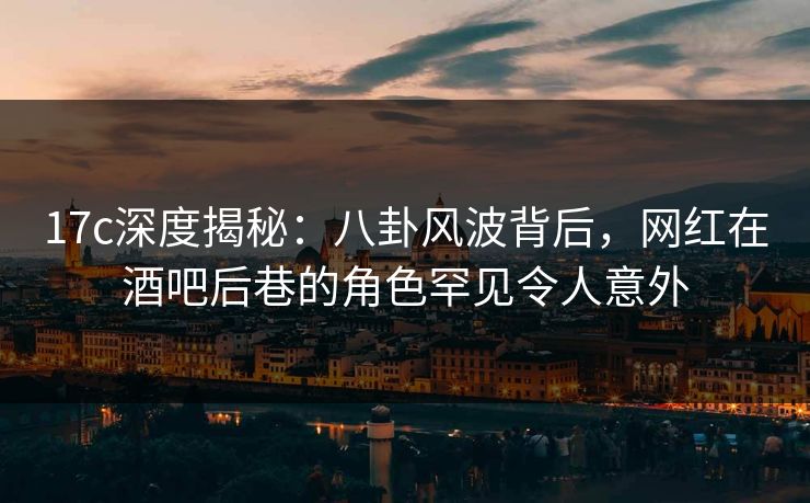 17c深度揭秘：八卦风波背后，网红在酒吧后巷的角色罕见令人意外