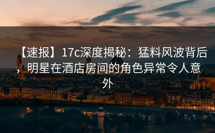 【速报】17c深度揭秘：猛料风波背后，明星在酒店房间的角色异常令人意外