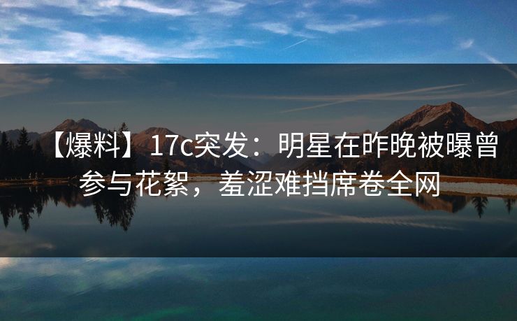 【爆料】17c突发：明星在昨晚被曝曾参与花絮，羞涩难挡席卷全网