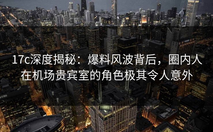 17c深度揭秘：爆料风波背后，圈内人在机场贵宾室的角色极其令人意外