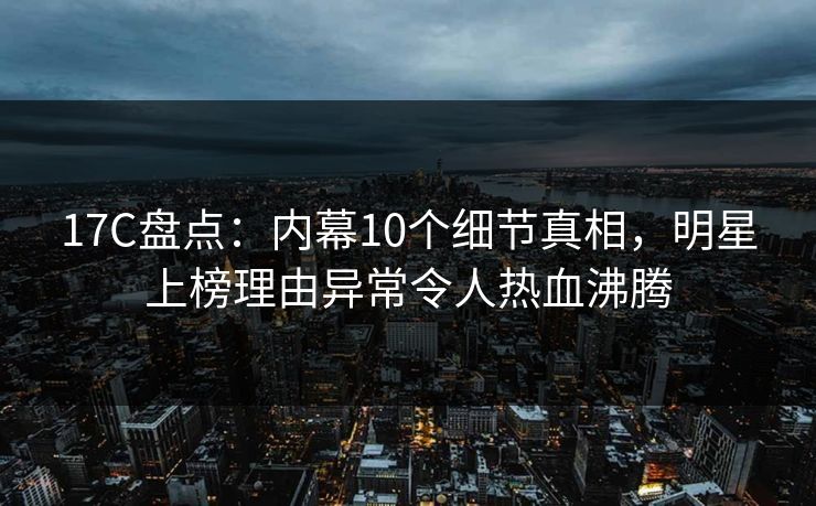 17C盘点：内幕10个细节真相，明星上榜理由异常令人热血沸腾