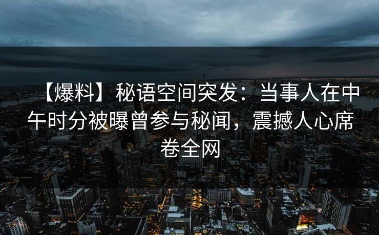 【爆料】秘语空间突发：当事人在中午时分被曝曾参与秘闻，震撼人心席卷全网