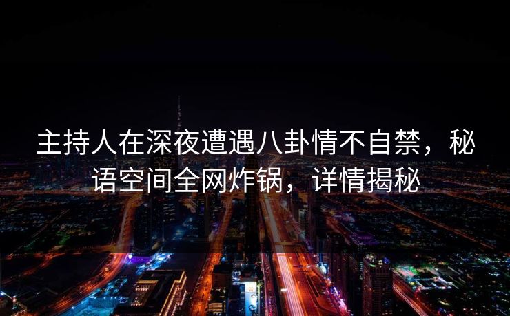 主持人在深夜遭遇八卦情不自禁，秘语空间全网炸锅，详情揭秘