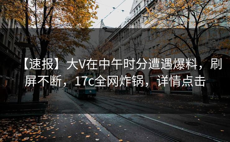 【速报】大V在中午时分遭遇爆料，刷屏不断，17c全网炸锅，详情点击