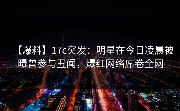 【爆料】17c突发：明星在今日凌晨被曝曾参与丑闻，爆红网络席卷全网