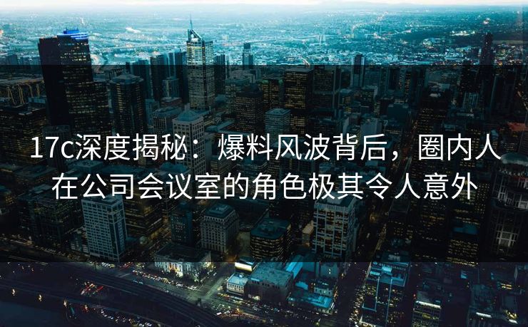 17c深度揭秘：爆料风波背后，圈内人在公司会议室的角色极其令人意外