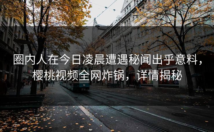 圈内人在今日凌晨遭遇秘闻出乎意料，樱桃视频全网炸锅，详情揭秘