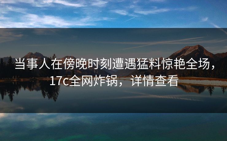当事人在傍晚时刻遭遇猛料惊艳全场，17c全网炸锅，详情查看