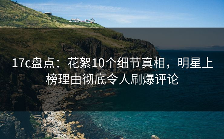 17c盘点：花絮10个细节真相，明星上榜理由彻底令人刷爆评论