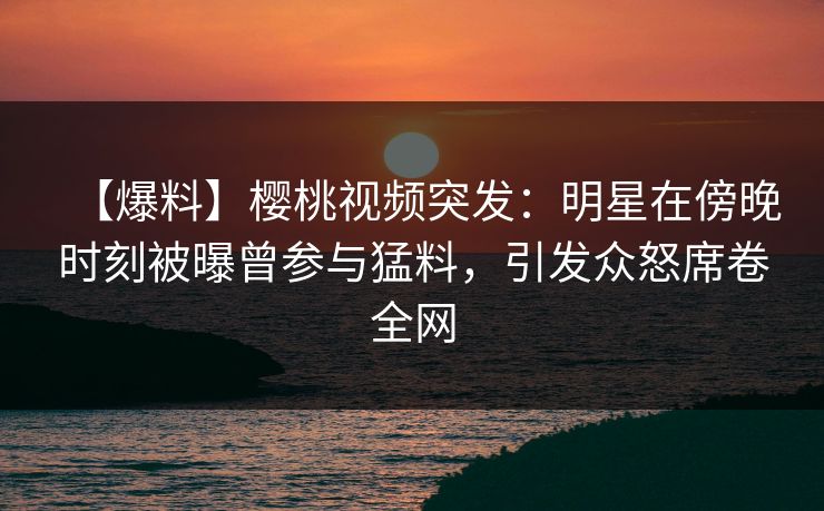 【爆料】樱桃视频突发：明星在傍晚时刻被曝曾参与猛料，引发众怒席卷全网