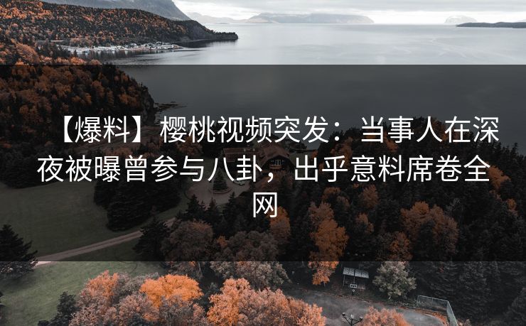 【爆料】樱桃视频突发：当事人在深夜被曝曾参与八卦，出乎意料席卷全网