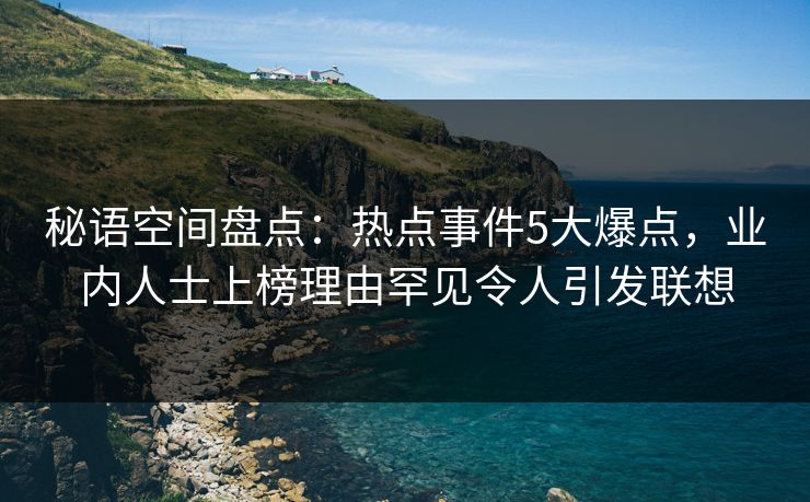 秘语空间盘点：热点事件5大爆点，业内人士上榜理由罕见令人引发联想