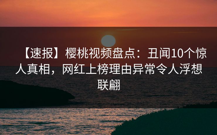 【速报】樱桃视频盘点：丑闻10个惊人真相，网红上榜理由异常令人浮想联翩