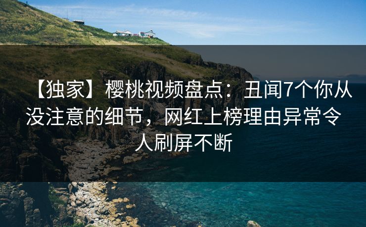 【独家】樱桃视频盘点：丑闻7个你从没注意的细节，网红上榜理由异常令人刷屏不断