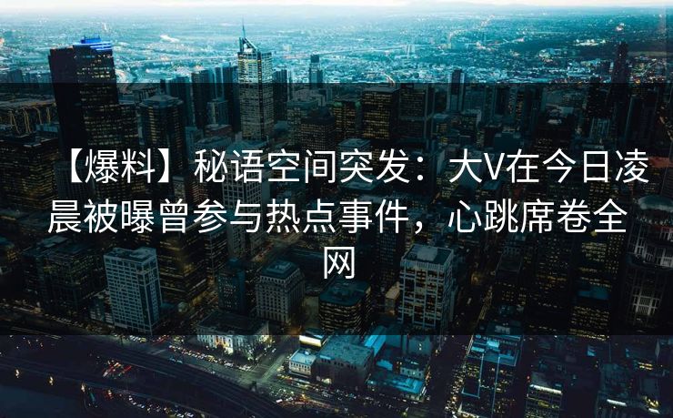 【爆料】秘语空间突发：大V在今日凌晨被曝曾参与热点事件，心跳席卷全网