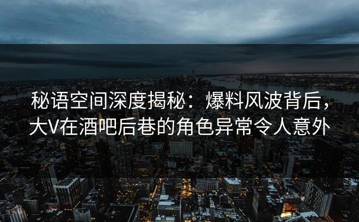 秘语空间深度揭秘：爆料风波背后，大V在酒吧后巷的角色异常令人意外