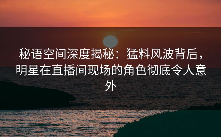 秘语空间深度揭秘：猛料风波背后，明星在直播间现场的角色彻底令人意外