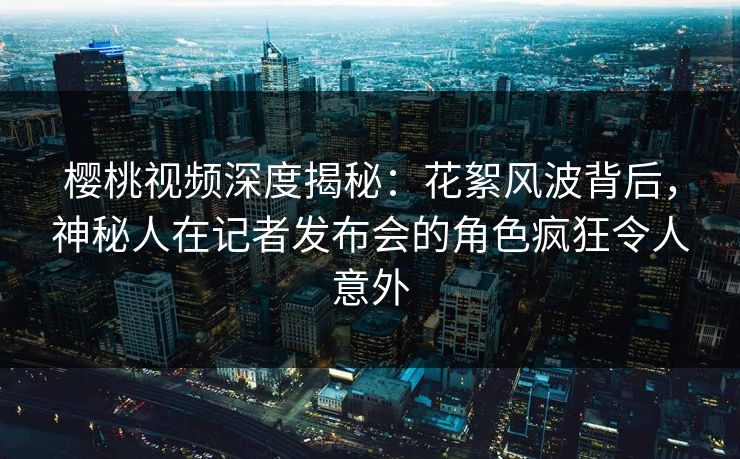 樱桃视频深度揭秘：花絮风波背后，神秘人在记者发布会的角色疯狂令人意外