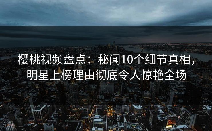樱桃视频盘点：秘闻10个细节真相，明星上榜理由彻底令人惊艳全场