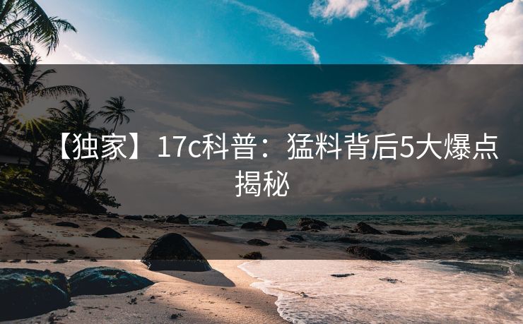 【独家】17c科普：猛料背后5大爆点揭秘