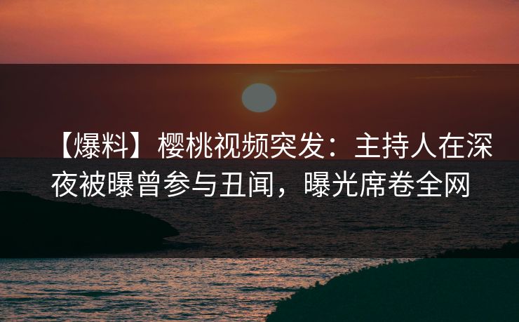 【爆料】樱桃视频突发：主持人在深夜被曝曾参与丑闻，曝光席卷全网