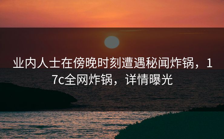 业内人士在傍晚时刻遭遇秘闻炸锅，17c全网炸锅，详情曝光