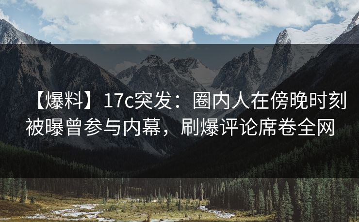 【爆料】17c突发：圈内人在傍晚时刻被曝曾参与内幕，刷爆评论席卷全网