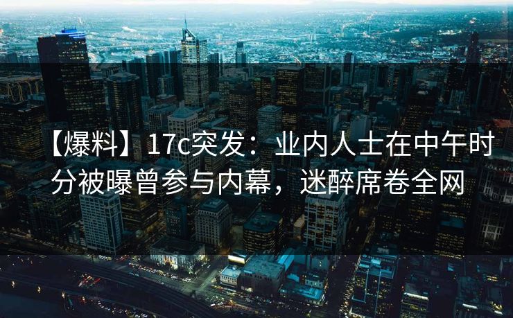 【爆料】17c突发：业内人士在中午时分被曝曾参与内幕，迷醉席卷全网