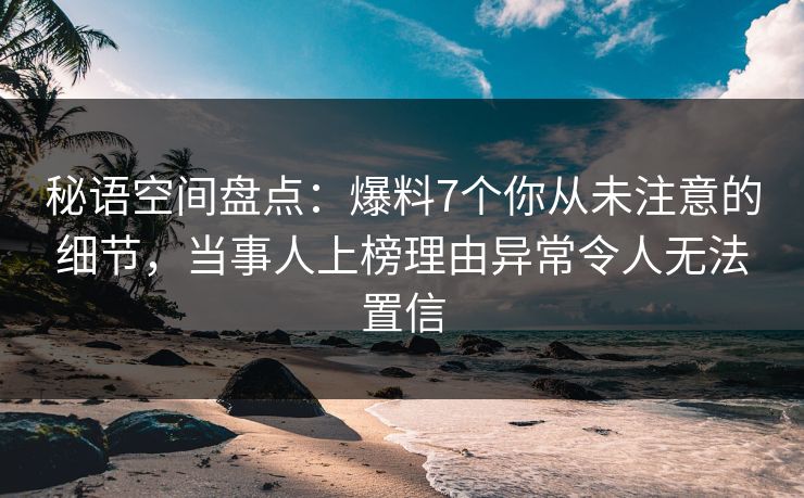 秘语空间盘点：爆料7个你从未注意的细节，当事人上榜理由异常令人无法置信