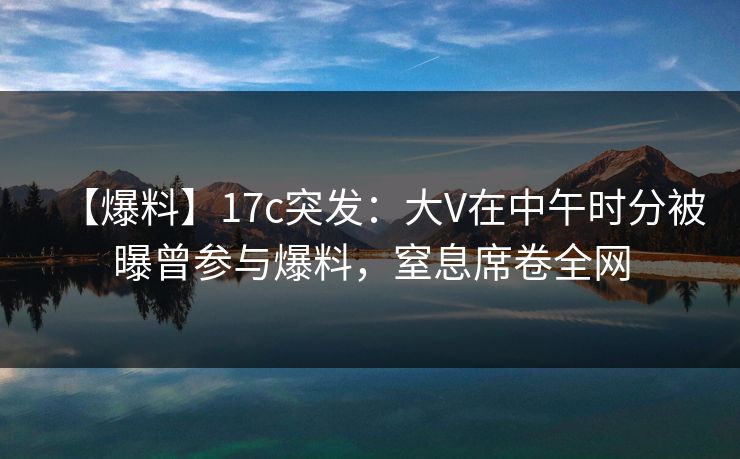 【爆料】17c突发：大V在中午时分被曝曾参与爆料，窒息席卷全网