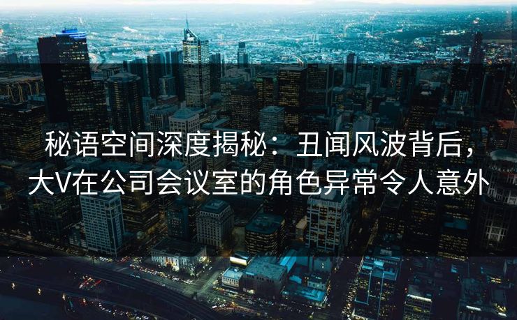 秘语空间深度揭秘：丑闻风波背后，大V在公司会议室的角色异常令人意外