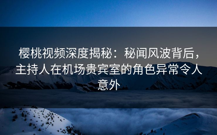 樱桃视频深度揭秘：秘闻风波背后，主持人在机场贵宾室的角色异常令人意外
