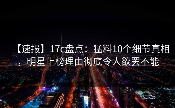 【速报】17c盘点：猛料10个细节真相，明星上榜理由彻底令人欲罢不能