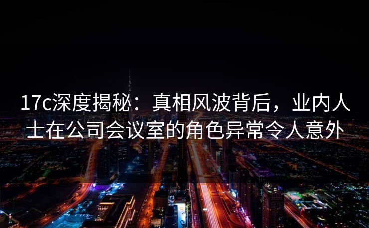 17c深度揭秘：真相风波背后，业内人士在公司会议室的角色异常令人意外