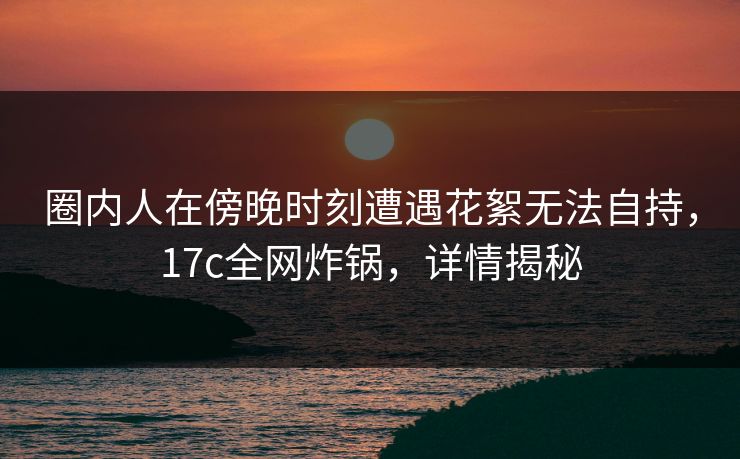圈内人在傍晚时刻遭遇花絮无法自持，17c全网炸锅，详情揭秘
