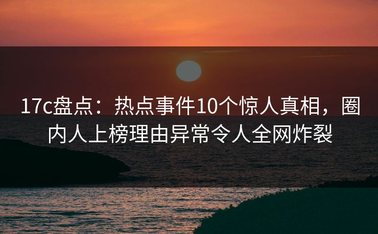 17c盘点：热点事件10个惊人真相，圈内人上榜理由异常令人全网炸裂