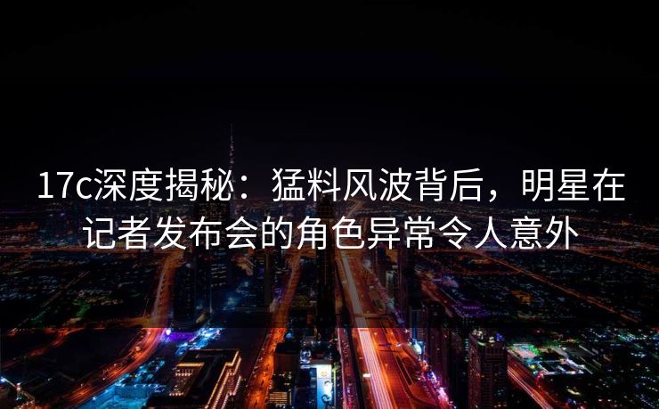 17c深度揭秘：猛料风波背后，明星在记者发布会的角色异常令人意外