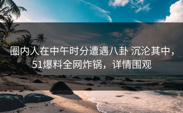 圈内人在中午时分遭遇八卦 沉沦其中，51爆料全网炸锅，详情围观