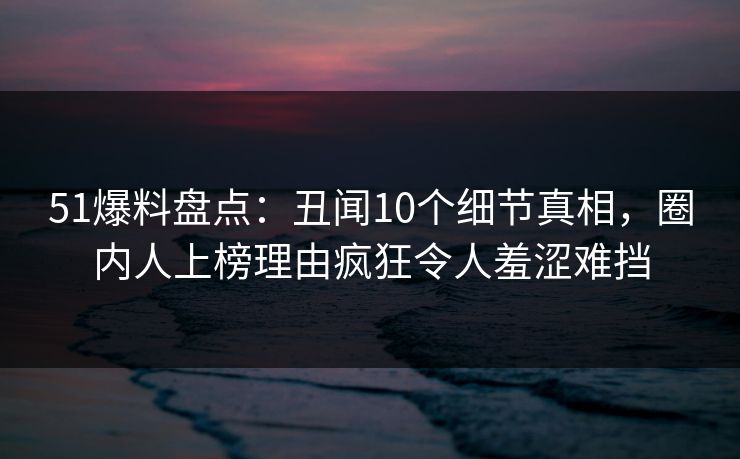 51爆料盘点：丑闻10个细节真相，圈内人上榜理由疯狂令人羞涩难挡